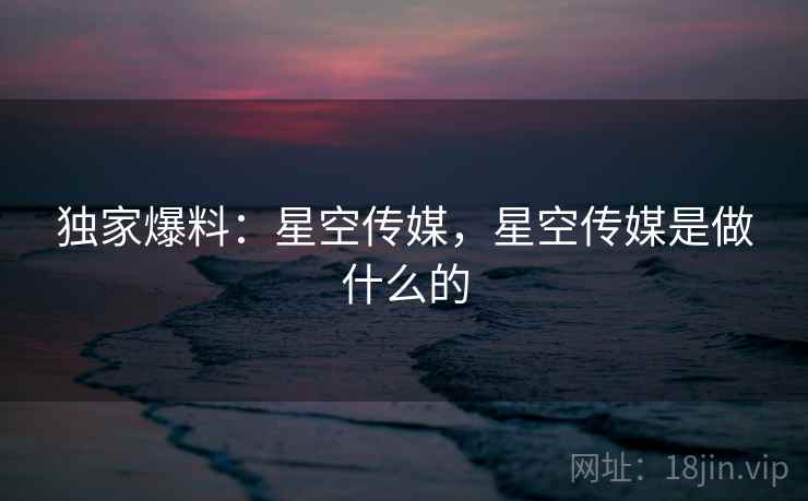 独家爆料：星空传媒，星空传媒是做什么的