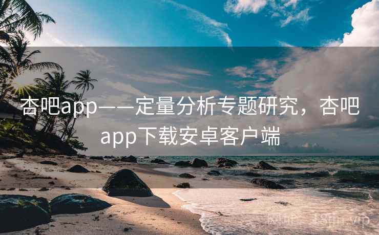 杏吧app——定量分析专题研究，杏吧app下载安卓客户端
