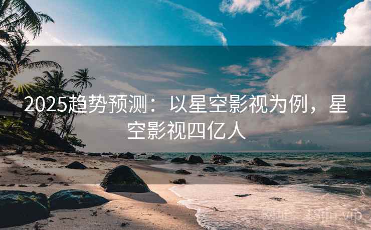 2025趋势预测：以星空影视为例，星空影视四亿人