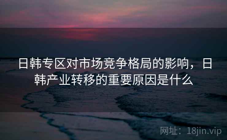 日韩专区对市场竞争格局的影响，日韩产业转移的重要原因是什么